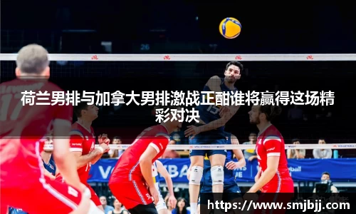 荷兰男排与加拿大男排激战正酣谁将赢得这场精彩对决